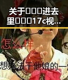 关于🔥🔞🍌进去里❌❌❌17c视频官方版正版下载的全面解析