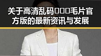 关于高清乱码🔞❌♋毛片官方版的最新资讯与发展