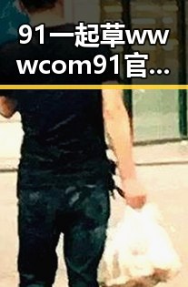 91 一起草wwwcom91官方版：南充市地区的最新动态与使用指南