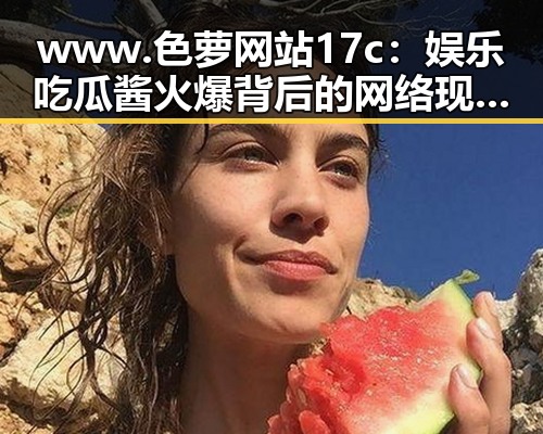 www.色 萝网站17c：娱乐吃瓜酱火爆背后的网络现象解析