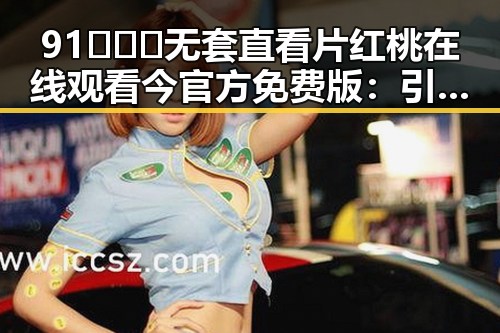 91❌❌❌无套直看片红桃在线观看今官方免费版：引发广泛讨论的热播内容
