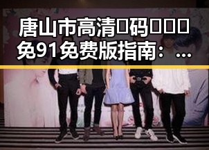 唐山市高清🈚码🔞❌♋免91免费版指南：轻松获取资源的实用攻略