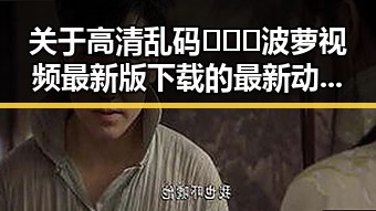 关于高清乱码🔞❌♋波萝视频最新版下载的最新动态解析