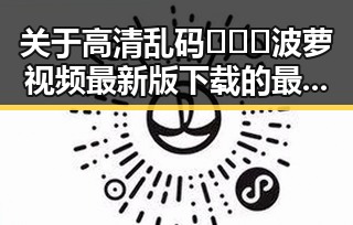 关于高清乱码🔞❌♋波萝视频最新版下载的最新动态解析