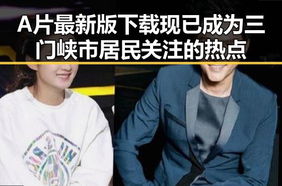 A片最新版下载现已成为三门峡市居民关注的热点