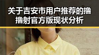 关于吉安市用户推荐的撸撸射官方版现状分析