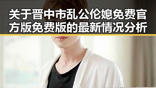 关于晋中市乱公伦媳免费官方版免费版的最新情况分析