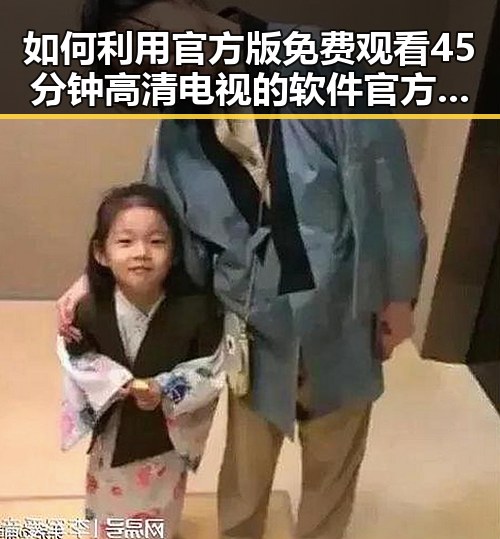 如何利用官方版 免费观看45分钟高清电视的软件官方版轻松享受高清内容