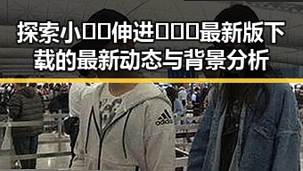 探索小🐔🐔伸进🈲🔞🔞最新版下载的最新动态与背景分析