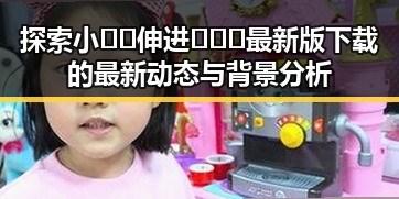 探索小🐔🐔伸进🈲🔞🔞最新版下载的最新动态与背景分析
