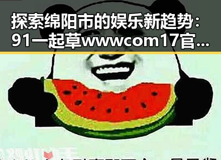探索绵阳市的娱乐新趋势：91 一起草wwwcom17官方版引领潮流