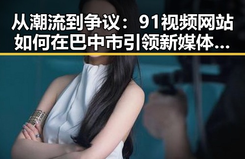 从潮流到争议：91视频网站如何在巴中市引领新媒体变革