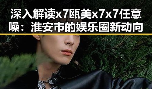 深入解读x7瓯美x7x7任意噪：淮安市的娱乐圈新动向