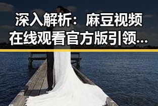深入解析：麻豆视频在线观看官方版引领娱乐内容新潮流