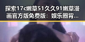 探索17c嫩草51久久91嫩草漫画官方版免费版：娱乐圈背后的秘密与现状