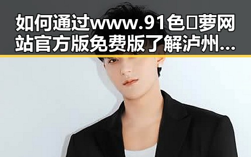 如何通过www.91色😍萝网站官方版免费版了解泸州市娱乐圈新动态