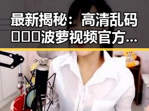 最新揭秘:高清乱码🔞❌♋波萝视频官方版带你领略山南市的精彩内容