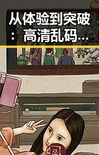 从体验到突破：高清乱码免91官方版带来的全新感受