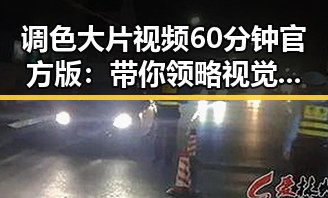 调色大片视频60分钟官方版：带你领略视觉盛宴的极致体验