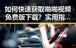 如何快速获取啪啪视频免费版下载?实用指南推荐