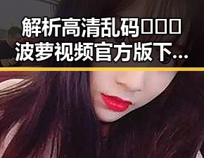 解析高清乱码🔞❌♋波萝视频官方版下载的现状与影响