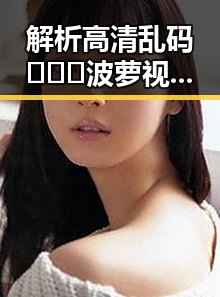 解析高清乱码🔞❌♋波萝视频官方版下载的现状与影响