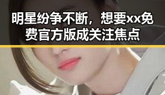 明星纷争不断，想要xx免费官方版成关注焦点