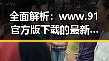 全面解析：www.91官方版下载的最新动态与现状