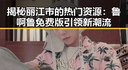 揭秘丽江市的热门资源:鲁啊鲁免费版引领新潮流