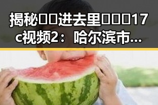 揭秘 🔞🍌进去里❌❌❌17c视频2:哈尔滨市相关资讯解析