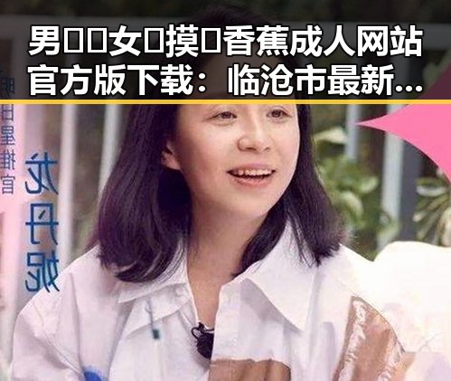 男🍌❌女🍑摸🐻香蕉成人网站官方版下载:临沧市最新动态揭秘