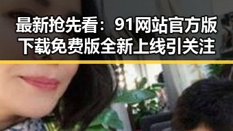 最新抢先看：91网站官方版下载免费版全新上线引关注