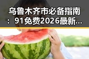 乌鲁木齐市必备指南:91免费2026最新版全新上线