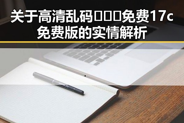 关于高清乱码🔞❌♋免费17c免费版的实情解析