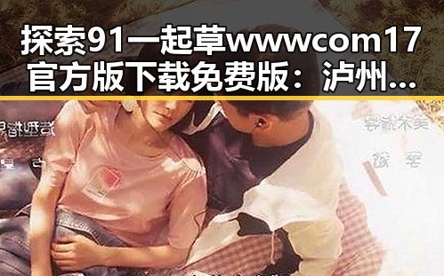探索91 一起草wwwcom17官方版下载免费版：泸州市的精彩体验