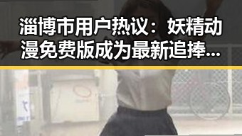 淄博市用户热议:妖精动漫免费版成为最新追捧焦点