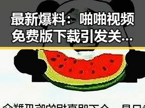 最新爆料：啪啪视频免费版下载引发关注，成新余市讨论焦点