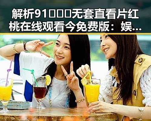 解析91❌❌❌无套直看片红桃在线观看今免费版：娱乐圈新潮流