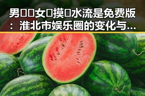男🍌❌女🍑摸🐻水流是免费版:淮北市娱乐圈的变化与反差