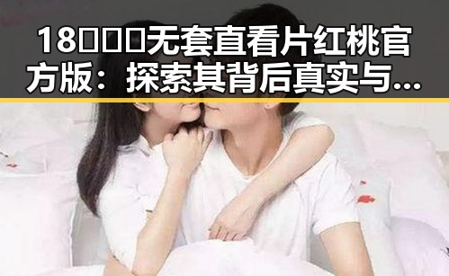18❌❌❌无套直看片红桃官方版:探索其背后真实与争议