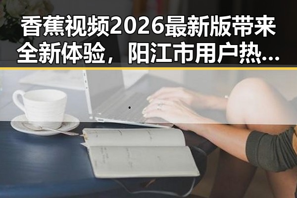 香蕉视频2026最新版带来全新体验,阳江市用户热议不断