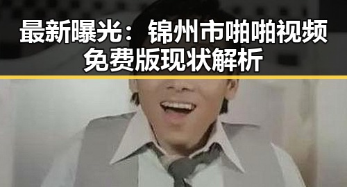 最新曝光:锦州市啪啪视频免费版现状解析