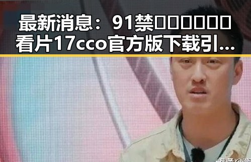 最新消息:91禁🍆🍑🔞❌❌❌看片17cco官方版下载引发关注