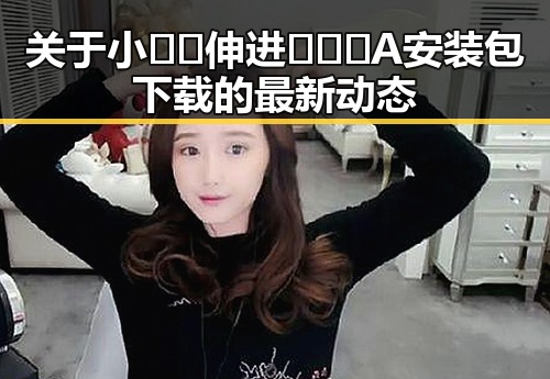 关于小🐔🐔伸进🈲🔞🔞A安装包下载的最新动态
