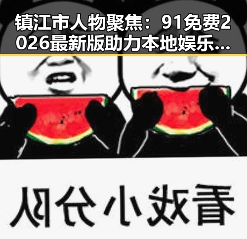 镇江市人物聚焦:91免费2026最新版助力本地娱乐生活新体验