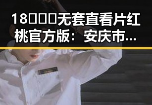 18❌❌❌无套直看片红桃官方版：安庆市的最新热点动态