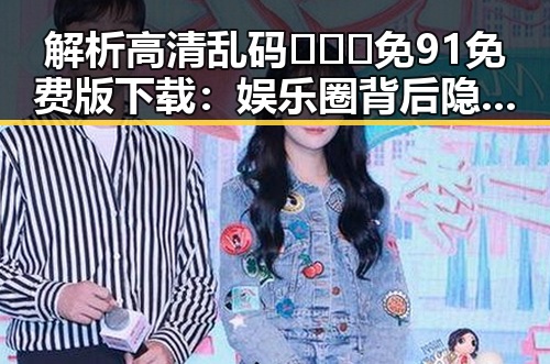 解析高清乱码🔞❌♋免91免费版下载:娱乐圈背后隐藏的符号与反差