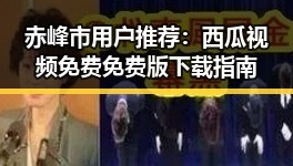 赤峰市用户推荐:西瓜视频免费免费版下载指南