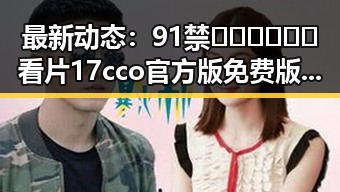 最新动态：91禁🍆🍑🔞❌❌❌看片17cco官方版免费版引发广泛关注