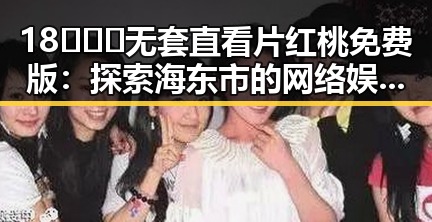 18❌❌❌无套直看片红桃免费版：探索海东市的网络娱乐新体验